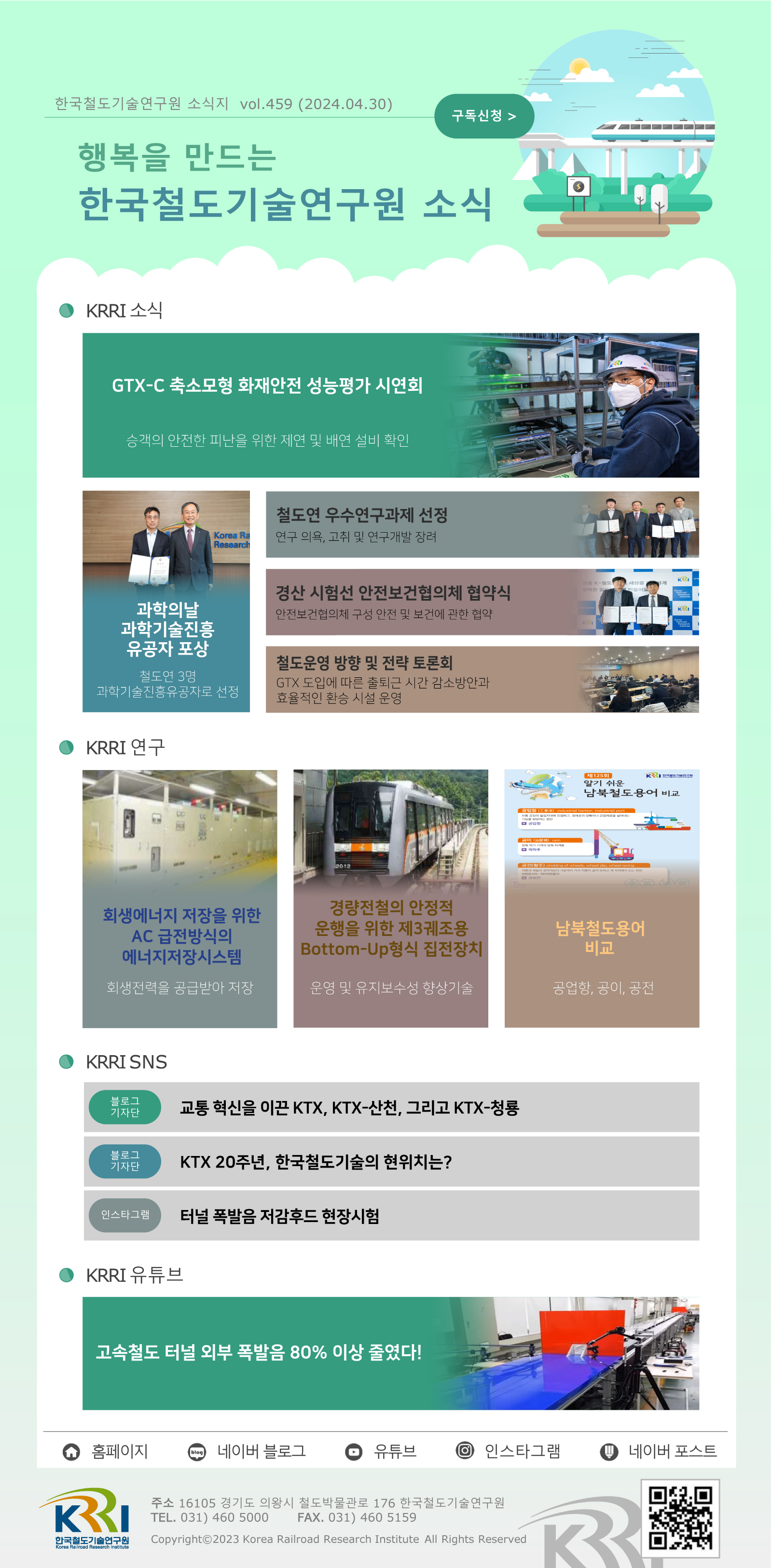 한국철도기술연구원 소식지 vol.459 (2024.04.30) 구독신청 행복을 만드는 한국철도기술연구원 소식  KRRI 소식 GTX-C 축소모형 화재안전 성능평가 시연회 - 승객의 안전한 피난을 위한 제연 및 배연 설비 확인 과학의날 과학기술진흥 유공자 포상 - 철도연 3명 과학기술진흥유공자로 선정 철도연 우수연구과제 선정 - 연구 의욕, 고취 및 연구개발 장려 경산 시험선 안전보건협의체 협약식 - 안전보건협의체 구성 안전 및 보건에 관한 협약 철도운영 방향 및 전략 토론회 - GTX 도입에 따른 출퇴근 시간 감소방안과 효율적인 환승 시설 운영  KRRI 연구 회생에너지 저장을 위한 AC 급전방식의 에너지 저장 시스템 - 화생전력을 공급받아 저장 경량전철의 안정적 운행을 위한 제 3궤조용 Botton-Up 형식 집전장치 - 운영 및 유지보수성 향상기술 남북철도용어 비교 - 공업항, 공이, 공전  KRRI SNS 블로그 기자단 - 교통 혁신을 이끈 KTX, KTX-산천, 그리고 KTX-청룡 블로그 기자단 - KTX 20주년, 한국철도기술의 현위치는? 인스타그램 - 터널 폭발음 저감후드 현장시험  KRRI 유튜브 고속철도 터널 외부 폭발음 80% 이상 줄였다!   홈페이지, 네이버 블로그, 유튜브, 인스타그램, 네이버포스트 주소: 16105 경기도 의왕시 철도박물관로 176 한국철도기술연구원 TEL.031)460 5000 FAX.031)460 5159 Copyright 2023 Korea Railroad Research Institute All Rights Reserved QR코드 링크 https://www.krri.re.kr/web/main/index.do