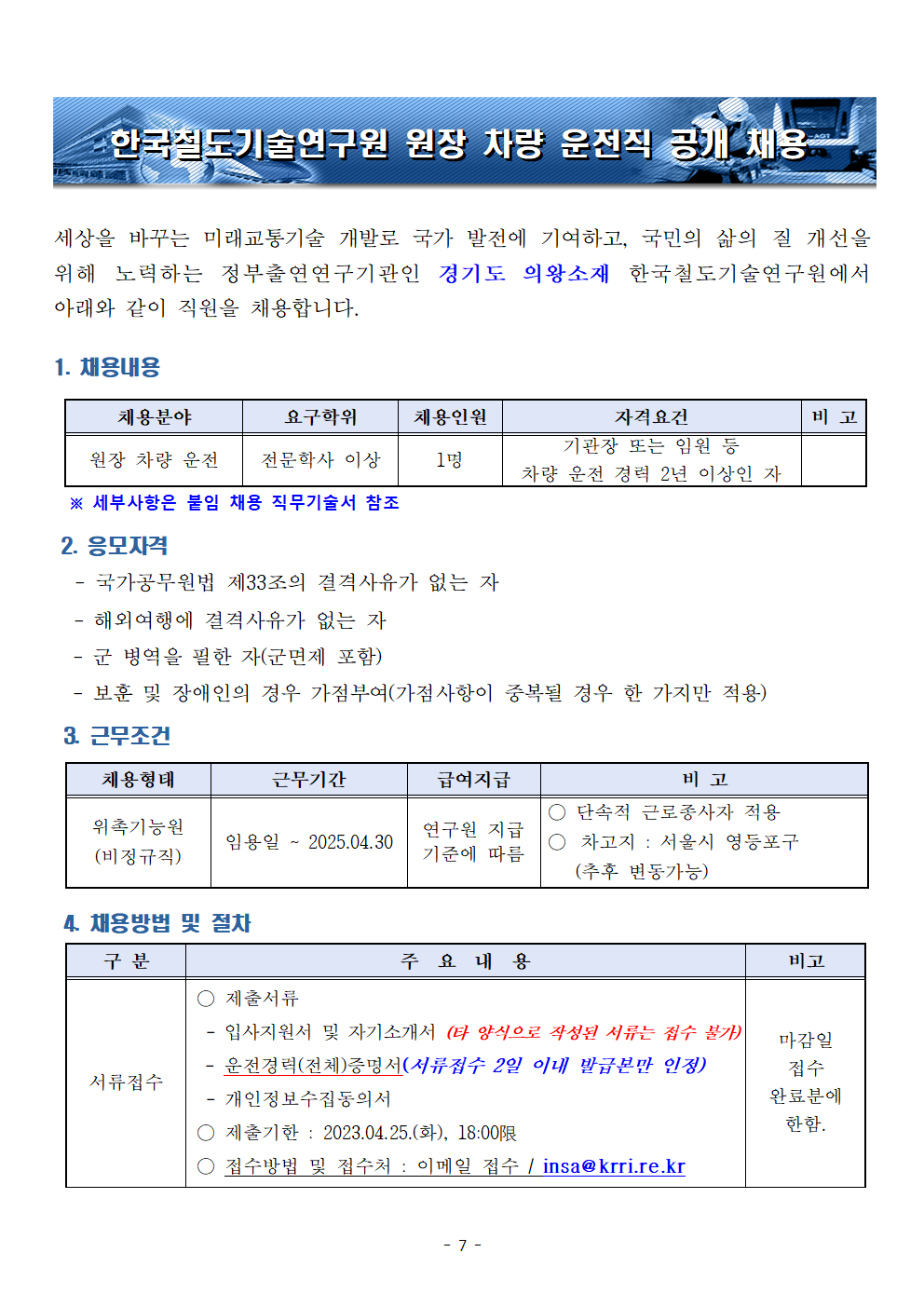 한국철도기술연구원 원장 차량 운전직 공개채용
세상을 바꾸는 미래교통기술 개발로 국가 발전에 기여하고, 국민의 삶의 질 개선을 위해 노력하는 정부출연연구기관인 경기도 의왕소재 한국철도기술연구원에서 아래와 같이 직원을 채용합니다.
1.채용내용
채용분야 - 원장 차량 운전, 요구학위 - 전문학사 이상, 채용인원 - 1명, 자격요건 - 기관장 또는 임원 등 차량 운전 경력 2년 이상인 자
*세부사항은 붙임 채용 직무기술서 참조
2.응모자격 
-국가공무원법 제33조의 결격사유가 없는 자
-해외여행에 결격사유가 없는 자
-군 병역을 필한 자 (군면제 포함)
-보훈 및 장애인의 경우 가점부여 (가점사항이 중복될 경우 한 가지만 적용)
3.근무조건 
채용형태 - 위촉기능원 (비정규직), 근무기간 - 임용일~2025.04.30, 급여지급 - 연구원 지급 기준에 따름, 비고 - 단속적 근로종사자 적용, 차고지: 서울시 영등포구 (추후 변동가능)
4.채용방법 및 절차
서류접수 - 제출서류(입사지원서 및 자기소개서 (타 양식으로 작성된 서류는 접수 불가), 운전경력(전체)증명서(서류접수 2일 이내 발급본만 인정), 개인정보수집동의서), 제출기한:2023.04.25(화), 18:000까지, 접수방법 및 접수처 : 이메일 접수/insa@krri.re.kr/ 비고 - 마감일 접수 완료분에 한함