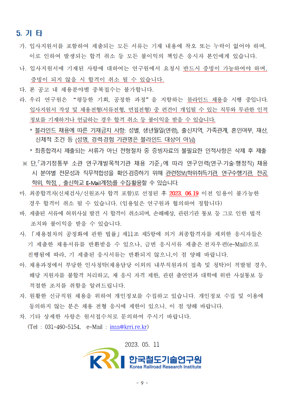 5.기타
가.입사지원서를 포함하여 제출되는 모든 서류는 기재 내용에 착오 또는 누락이 없어야 하며, 이로 인하여 발생되는 합격 취소 등 모든 불이익의 책임은 응시자 본인에게 있습니다.
나. 입사지원서에 기재된 사항에 대하여는 연구원에서 요청시 반드시 증빙이 가능하여야 하며, 증빙이 되지 않을 시 합격이 취소 될 수 있습니다.
다. 본 공고 내 채용분야벼 중복접수는 불가합니다.
라. 우리 연구원은 '평등한 기회, 공정한 과정'을 지향하는 블라인드 채용을 시행 중입니다. 입사지원서 작성 및 채용전형(서류전형,면접전형) 중 편견이 개입될 수 있는 직무와 무관한 인적 정보를 기재하거나 언급하는 경우 합격 취소 등 불이익을 받을 수 있습니다. *블라인드 채용에 따른 기재금지 사항: 성별,생년월일(연령), 출신지역, 가족관계, 혼인여부, 재산, 신체적 조건 등 (성명,경력/경험 기관명은 블라인드 대상이 아님)
*최종합격시 제출되는 서류가 아닌 전형절차 중 증빙자료의 불필요한 인적사항은 삭제 후 제출
단, '과기정통부 소관 연구개발목적기관 채용 기준'에 따라 연구인력(연구/기술/행정직) 채용 시 분야별 전문성과 직무적합성을 확인/검증하기 위해 관련정보(학위취득기관, 연구수행기관, 전공,학위, 학점,출신학교 E-Mail계정)를 수집/활용할 수 있습니다.
마.최종합격자(신체검사/신원조사 합격 포함)로 선정된 후 2023.06.19 이전 임용이 불가능한 경우 합격이 취소 될 수 있습니다. (임용일은 연구원과 협의하여 정합니다)
바.제출된 서류에 허위사실 발견 시 합격이 취소되며, 손해배상, 관련기관 통보 등 그로 인한 법적 조치와 불이익 받을 수 있습니다.
사. '채용절차의 공정화에 관한 법률' 제 11조 제5항에 의거 최종합격자를 제외한 응시자들은 기 제출한 채용서류를 반환받을 수 있으나, 금번 응시서류 제출은 전자우편(e-Mail)으로 진행됨에 따라, 기 제출된 응시 서류는 반환되지 않으니, 이 점 양해 바랍니다.
아. 채용과정에서 부당한 인사청탁(채용담당 이외의 내부직원과의 접촉 및 청탁)이 적발될 경우, 해당 지원자를 불합격 처리하고, 재 응시 자격 제한, 관련 출연연과 대학에 위반 사실통보 등 적절한 조치를 취함을 알려드립니다.
자. 원활한 신규직원 채용을 위하여 개인정보를 수집하고 있습니다. 개인정보 수집 및 이용에 동의하지 않는 분은 채용 전형 응시에 제한이 있으니, 이 점 양해 바랍니다.
차. 기타 상세한 사항은 원서접수처로 문의하여 주시기 바랍니다.
(Tel.031-460-5154, e-Mail: insa@krri.re.kr) 2023.05.11 한국철도기술연구원