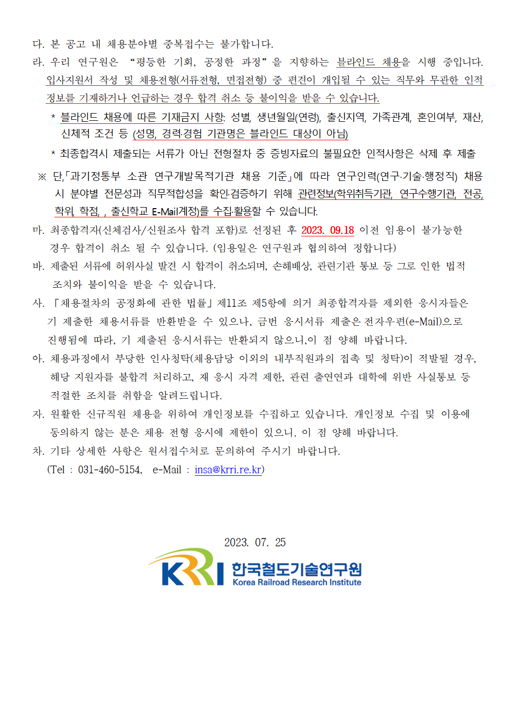 다. 본 공고 내 채용분야별 중복접수는 불가합니다.
라. 우리 연구원은 '평등한 기회, 공정한 과정'을 지향하는 블라인드 채용을 시행 중입니다. 입사지원서 작성 및 채용전형(서류전형,면접전형) 중 편견이 개입될 수 있는 직무와 무관한 인적 정보를 기재하거나 언급하는 경우 합격 취소 등 불이익을 받을 수 있습니다.
*블라인드 채용에 따른 기재금지 사항 : 성별,생년월일(연령), 출신지역, 가족관계, 혼인여부, 재산, 신체적 조건 등 (성명, 경력/경험 기관명은 블라인드 대상이 아님)
*최종합격시 제출되는 서류가 아닌 전형절차 중 증빙자료의 불필요한 인적사항은 삭제 후 제출
단, '과기정통부 소관 연구개발목적기관 채용 기준'에 따라 연구인력(연구/기술/행정직) 채용 시 분야별 전문성과 직무적합성을 확인,검증하기 위해 관련정보 (학위취득기관, 연구수행기관, 전공, 학위, 학점, 출신학교 E-mail 계정)를 수집,활용할 수 있습니다.
마.최종합격자(신체검사/신원조사 합격 포함)로 선정된 후 2023.09.18이전 임용이 불가능한 경우 합격이 취소 될 수 있습니다. (임용일은 연구원과 협의하여 정합니다)
바. 제출된 서류에 허위사실 발견 시 합격이 취소되며, 손해배상, 관련기관 통보 등 그로 인한 법적 조치와 불이익을 받을 수 있습니다.
사. '채용절차의 공정화에 관한 법률' 제 11조 제 5항에 의거 최종합격자를 제외한 응시자들은 기 제출한 채용서류를 반환받을 수 있으나, 금번 응시서류 제출은 전자우편(e-Mail)으로 진행됨에 따라, 기 제출된 응시서류는 반환되지 않으니, 이 점 양해 바랍니다.
아. 채용과정에서 부당한 인사청탁(채용담당 이외의 내부직원과의 접촉 및 청탁)이 적발될 경우, 해당 지원자를 불합격 처리하고, 재 응시 자격 제한, 관련 출연연과 대학에 위반 사실통보 등 적절한 조치를 취함을 알려드립니다.
자. 원활한 신규직원 채용을 위하여 개인정보를 수집하고 있습니다. 개인정보 수집 및 이용에 동의하지 않는 분은 채용 전형 응시에 제한이 있으니, 이 점 양해 바랍니다.
차. 기타 상세한 사항은 원서접수처로 문의하여 주시기 바랍니다. (Tel: 031-460-5154, e-Mail: insa.krri.re.kr)
2023.07.25 한국철도기술연구원