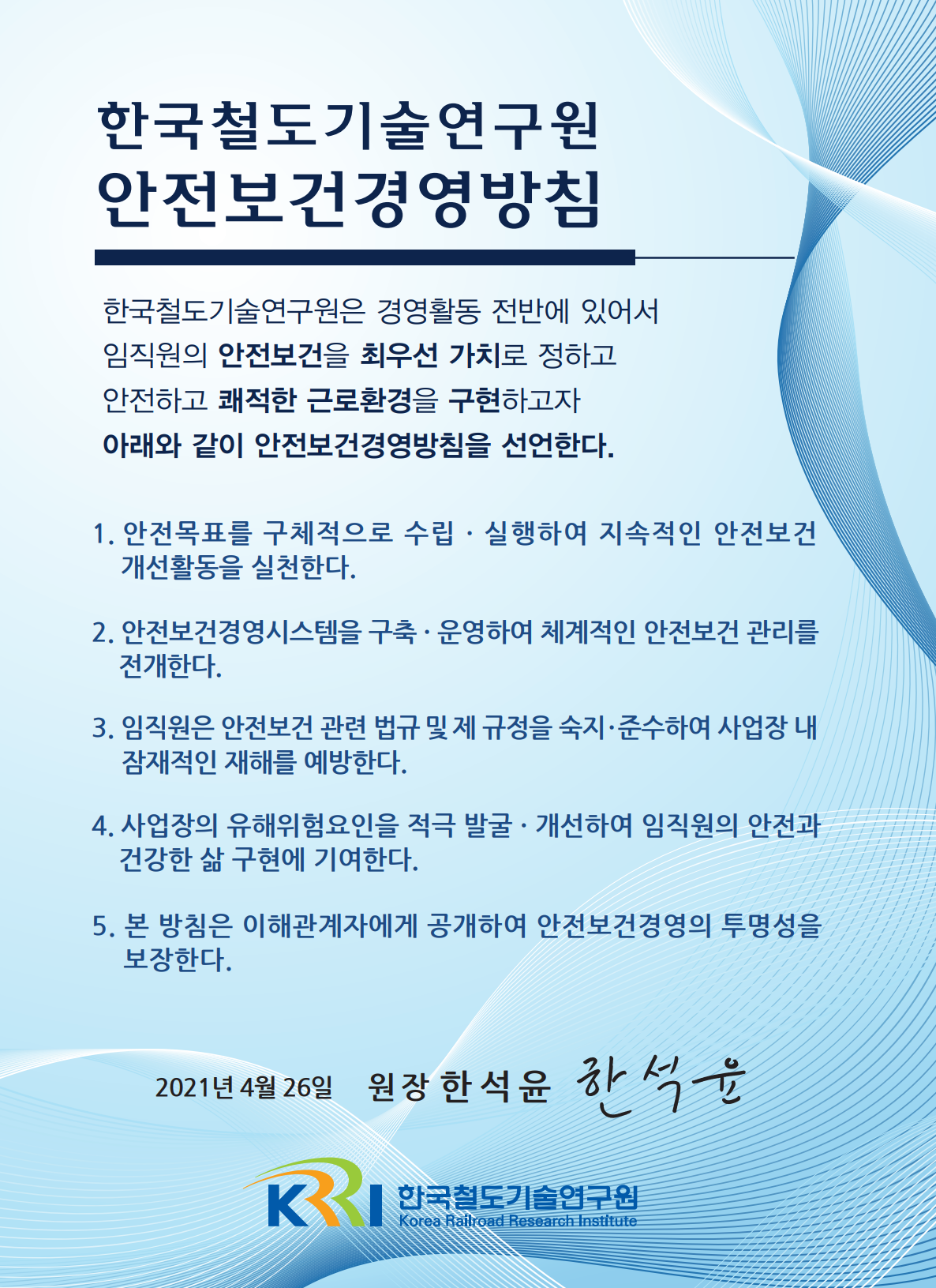 한국철도기술연구원 안전보건경영방침
          한국철도기술연구원은 경영활동 전반에 있어서 임직원의 안전보건을 최우선 가치로 정하고 안전하고 쾌적한 근로환경을 구현하고자 아래와 같이 안전보건경영방침을 선언한다.
          1. 안전목표를 구체적으로 수립,실행하여 지속적인 안전보건 개선활동을 실천한다.
          2. 안전보건경영시스템을 구축, 운영하여 체계적인 안전보건 관리를 전개한다.
          3. 임직원은 안전보건 관련 법규 및 제 규정을 숙지,준수하여 사업장 내 잠재적인 재해를 예방한다.
          4. 사업장의 유해위험요인을 적극 발굴, 개선하여 임직원의 안전과 건강한 삶 구현에 기여한다.
          5. 본 방침은 이해관계자에게 공개하여 안전보건경영의 투명성을 보장한다. 2021년 4월 26일 원장 한석윤 KRRI 한국철도기술연구원