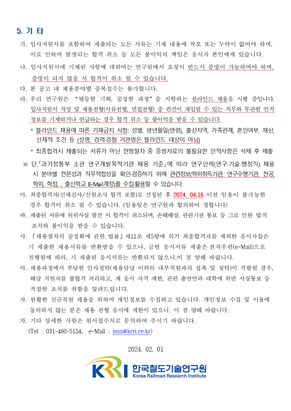 5. 기타
  가. 입사지원서를 포함하여 제출되는 모든 서류는 기재 내용에 착오 또는 누락이 없어야 하며, 이로 인하여 발생되는 합격 취소 등 모든 불이익의 책임은 응시자 본인에게 있습니다.
  나. 입사지원서에 기재된 사항에 대하여는 연구원에서 요청시 반드시 증빙이 가능하여야 하며, 증빙이 되지 않을 시 합격이 취소 될 수 있습니다
  다. 본 공고 내 채용분야별 중복접수는 불가합니다.
  라. 우리 연구원은 '평등한 기회, 공정한 과정' 을 지향하는 불라인드 채용울 시행 중입니다.
  입사지원서 작성 및 채용전형(서류전형, 면접전형) 중 편견이 개입된 수 있는 직무와 무관한 인적 정보를 기재하거나 언급하는 경우 합격 취소 등 불이익을 받울 수 있습니다.
  블라인드 채용에 따른 기재금지 사항: 성별, 생년월일(연령), 출신지역, 가족관계, 혼인여부, 재산,
  신체적 조건 등 (성명, 경력:경험 기관명은 블라인드 대상이 아님)
  최종합격시 제출되는 서류가 아닌 전형절차 중 증빙자료의 불필요한 인적사항은 삭제 후 제출
  단, 과기정통부 소관 연구개발목적기관 채용 기준에 따라 연구인력(연구 기술.행정직) 채용
  시 분야별 전문성과 직무적합성을 확인.검증하기 위해 관련정보(학위취특기관 연구수행기관 전공
  학위, 학점, 출신학교 E-Mai계정)를 수집활용할 수 있습니다.
  마. 최종합격자(신체검사/ 신원조사 합격 포함)로 선정된 후 2024. 0418 이전 임용이 불가능한
  경우 합격이 취소 될 수 있습니다. (임용일은 연구원과 협의하여 정합니다)
  바. 제출된 서류에 허위사실 발견 시 합격이 취소되며, 손해배상, 관런기관 통보 등 그로 인한 법적
  조치와 불이익을 받을 수 있습니다.
  사. 「채용절차의 공정화에 관한 법률J 제11조 제5항에 의거 최종합격자를 제외한 응시자들은
  기 제출한 채용서류를 반환받을 수 있으나, 금번 융시서류 제출은 전자우편(e-Mail)으로
  진행됨에 따라, 기 제출된 응시서류는 반환되지 않으니,이 점 양해 바랍니다
  아. 채용과정에서 부당한 인사청탁(채용담당 이외의 내부직원과의 접촉 및 청탁)이 적발될 경우.
  해당 지원자를 불합격 처리하고, 재 응시 자격 제한, 관련 출연연과 대학에 위반 사실통보 등
  적절한 조치를 취함을 알려드립니다.
  자. 원활한 신규직원 채용을 위하여 개인정보를 수집하고 있습니다. 개인징보 수집 및 이용에
  동의하지 않는 분은 채용 전형 응시에 제한이 있으니, 이 점 양해 바랍니다
  차. 기타 상세한 사함은 원서접수처로 문의하어 주시기 바랍니다
  (Tel 031-460-5154, e-Mail : insa@kmri.re.kr)  
  2024. 02. 01
  한국철도기술연구원 로고