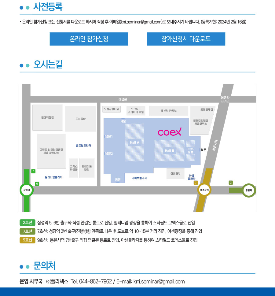 사전등록
    온라인 참가신청 또는 신청서를 다운로드 하시어 작성 후 이메일(krri.seminar@gmail.com)로 보내주시기 바랍니다.(등록기한:2024년 2월 16일)
    온라인 참가신청, 참가신청 다운로드.
    오시는길
    2호선- 삼성역 5,6번 출구와 직업 연결된 통로로 진입. 밀레니엄 광장을 통하여 스타필드 코엑스몰로 진입.
    7호선-7호선: 청담역 2번 출구(진행방향 앞쪽)로 나온 후 도보로 약 10~15분 직진, 아셈광장을 통해 진입.
    문의처 운영사무국 (주)플라넥스 Tel.044-862-7962/E-mail:krri.seminar@gmail.com