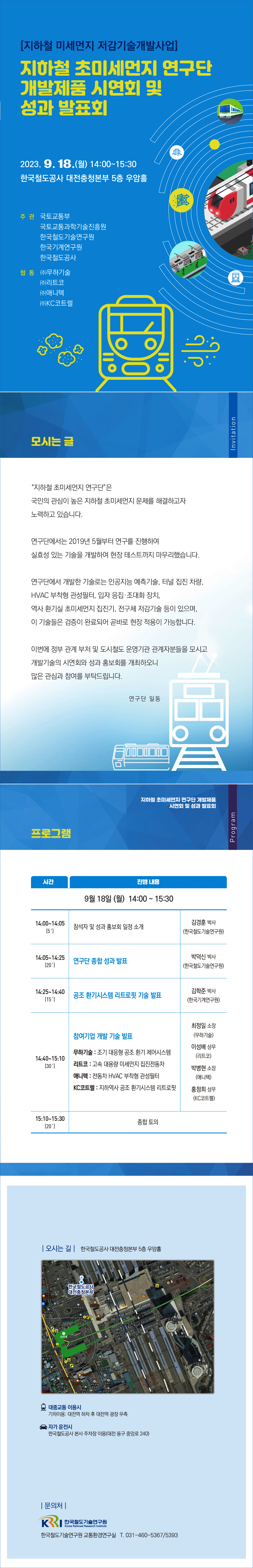 [지하철 미세먼지 저감기술개발사업] 지하철 초미세먼지 연구단 개발제품 시연회 및 성과 발표회
2023.9.18(월) 14:00~15:30 한국철도공사 대전충청본부 5층 우암홀
주관-국토교통부, 국토교통과학기술진흥원,한국철도기술연구원,한국기계연구원,한국철도공사
협동-(주)무하기술,(주)리트코,(주)애니텍,(주)KC코트렐
모시는 글 '지하철 초미세먼지 연구단'은 국민의 관심이 높은 지하철 초미세먼지 문제를 해결하고자 노력하고 있습니다. 연구단에서는 2019년 5월부터 연구를 진행하여 실효성 있는 기술을 개발하여 현장 테스트까지 마무리했습니다. 연구단에서 개발한 기술로는 인공지능 예측기술, 터널 집진 차량,HVAC 부착형 관성필터, 입자 응집/조대화 장치, 역사 환기실 초미세먼지 집진기, 전구체 저감기술 등이 있으며, 이 기술들은 검증이 완료되어 곧바로 현장 적용이 가능합니다. 이번에 정부 관계 부처 및 도시철도 운영기관 관계자분들을 모시고 개발기술의 시연회와 성과 홍보회를 개최하오니 많은 관심과 참여를 부탁드립니다. 연구단 일동
프로그램 (지하철 초미세먼지 연구단 개발제품 시연회 및 성과 발표회)
9월 18일 (월) 14:00 ~ 15:30 
14:00~14:05(5') 참석자 및 성과 홍보회 일정 소개 김경훈 박사 (한국철도기술연구원)
14:05~14:25(20') 연구단 종합 성과 발표 박덕신 박사 (한국철도기술연구원)
14:25~14:40(15') 공조 환기시스템 리트로핏 기술 발표 김학준 박사 (한국기계연구원)
14:40~15:10(30') 참여기업 개발 기술 발표 무하기술: 조기 대응형 환기 제어시스템, 리트코: 고속 대용량 미세먼지 집진전동차, 애니텍: 전동차 HVAC 부착형 관성필터, KC코트렐: 지하역사 공조 환기시스템 리트로핏 최정일소장(무하기술) 이성배상무(리트코) 박병현소장 (애니텍) 홍정희 상무 (KC코트렐)
15:10~15:30(20') 종합 토의
오시는길 한국철도공사 대전충청본부 5층 우암홀 
대중교통 이용시 기차이용: 대전역 하차 후 대전역 광장 우측, 자가 운전시: 한국철도공사 본사 주차장 이용 (대전 동구 중앙로 240)
문의처 한국철도기술연구원 교통환경연구실 T.031-460-5367/5393