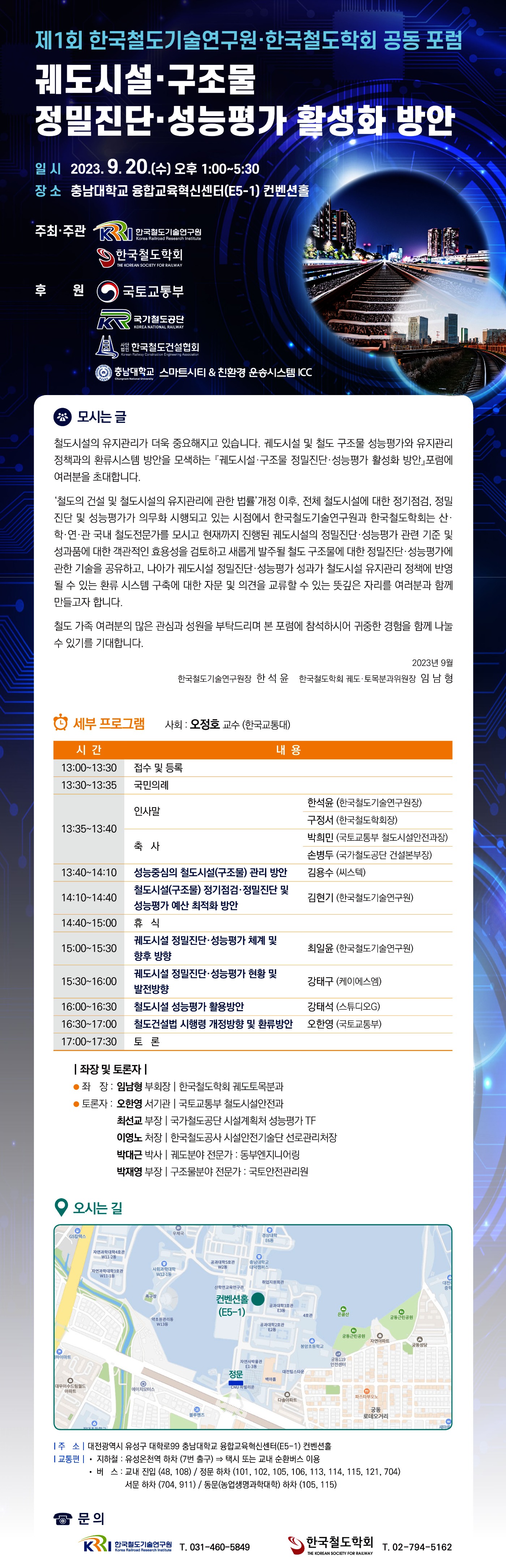 제1회 한국철도기술연구원,한국철도학회 공동 포럼
궤도시설,구조물 정밀진단,성능평가 활성화 방안
일시 2023.9.20(수) 오후 1:00~5:30
장소 충남대학교 융합교육혁신센터(F5-1)컨벤션홀
주최주관 한국철도기술연구원, 한국철도학회
후원 국토교통부,국가철도공단,사단법인 한국철도건설협회, 충남대학교 스마트시키&친환경 운송시스템ICC
모시는글
철도시설의 유지관리가 더욱 중요해지고 있습니다. 궤도시설 및 철도 구조물 성능평가와 유지관리 정책과의 환류시스템 방안을 모색하는 궤도시설,구조물,정밀진단,성능평가 활성화 방안 포럼에 여러분을 초대합니다.
'철도의 건설 및 철도시설의 유지관리에 관한 법률' 개정 이후, 전체 철도시설에 대한 정기점검, 정밀 진단 및 성능평가가 의무화 시행되고 있는 시점에서 한국철도기술연구원과 한국철도학회는 산,학,연,관 국내 철도전문가를 모시고 현재까지 진행된 궤도시설의 정밀진단,성능평가 관련 기준 및 성과품에 대한 객관적인 효용성을 검토하고 새롭게 발주될 철도 구조물에 대한 정밀진단,성능평가에 관한 기술을 공유하고, 나아가 궤도시설 정밀진단,성능평가, 성과가 철도시설 유지관리 정책에 반영 될 수 있는 환류시스템 구축에 대한 자문 및 의견을 교류할 수 있는 뜻깊은 자리를 여러분과 함께 만들고자 합니다. 철도 가족 여러분의 많은 관심과 성원을 부탁드리며 본 포럼에 참석하시어 귀중한 경험을 함께 나눌 수 있기를 기대합니다. 2023년9월 한국철도기술연구원장 한석윤, 한국철도학회 궤도,토목분과위원장 임남형
세부프로그램 사회:오정호 교수 (한국교통대)
13:00~13:30 접수 및 등록, 13:30~13:35국민의례, 13:35~13:40 인사말 한석윤(한국철도기술연구원장) 구정서(한국철도학회장) 축사 박희민(국토교통부 철도시설안전과장) 손병두(국가철도공단 건설본부장), 13:40~14:10 성능중심의 철도시설(구조물) 관리 방안 김용수(씨스텍), 14:10~14:40 철도시설(구조물) 정기점검, 정밀진단 및 성능평가 예산 최적화 방안 김현기(한국철도기술연구원), 14:40~15:00 휴식, 15:00~15:30 궤도시설 정밀진단,성능평가 체계 및 향후 방향 최일윤(한국철도기술연구원), 15:30~16:00 궤도시설 정밀진단, 성능평가 현황 및 발전방향 강태구(케이에스엠), 16:00~16:30 철도시설 성능평가 활용방안 강태석(스튜디오G), 16:30~17:00 철도건설법 시행령 개정방향 및 환류방안 오한영(국토교통부), 17:00~17:30 토론
좌장 및 토론자
좌장: 임남형 부회장 한국철도학회 궤도토목분과, 토론자: 오한영 서기관 국토교통부 철도시설안전과, 최선교 부장 국가철도공단 시설계획처 성능평가 TF, 이영노 처장 한국철도공사 시설안전기술단 선로관리처장, 박대근 박사 궤도분야 전문가: 동부엔지니어링, 박재영 부장 구조물분야 전문가: 국토안전관리원
오시는길 주소: 대전광역시 유성구 대학로99 충남대학교 융합교육혁신센터(E5-1) 컨벤션홀
교통편 지하철: 유성온천역 하차 (7번출구) 택시 또는 교내 순환버스 이용, 버스: 교내 진입 (48,108)/정문하차(101,102,105,106,113,114,115,121,704),서문하차(704,911),동문(농업생명과학대학) 하차 (105,115)
문의 한국철도기술연구원 031-760-5849, 한국철도학회 02-794-5162
