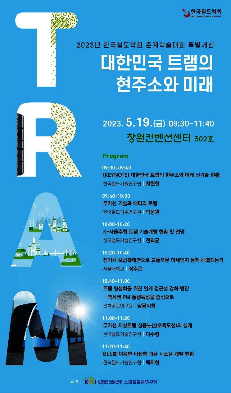 한국철도학회 / 2023년 한국철도학회 춘계학술대회 특별세션 | 대한민국 트램의 현주소와 미래
2023.5.19(금) 09:30~11:40 창원컨벤션센터 302호
program 09:30~09:40 (KEYNOTE) 대한민국 트램의 현주소와 미래 신기술 현황 - 한국철도기술연구원 황현철
09:40~10:00 무가선 기술과 배터리 트램 - 한국철도기술연구원 박성원
10:00~10:20 K-자율주행 트램 기술개발 현황 및 전망 - 한국철도기술연구원 전희균
10:20~10:40 전기차 보급확대만으로 교통부문 미세먼지 문제 해결되는가 - 서울대학교 장수은
10:40~11:00 트램 활성화를 위한 연계 접근성 강화 방안 - 역세권 PM 통행특성을 중심으로 - 건축공간연구원 남궁지희
11:00~11:20 무가선 저상트램 실증노선(오륙도선)의 설계 - 한국철도기술연구원 이수형
11:20~11:40 BLE를 이용한 비접촉 과금 시스템 개발 현황 - 한국철도기술연구원 백지현
주관: 한국철도기술연구원 스마트트램 연구실