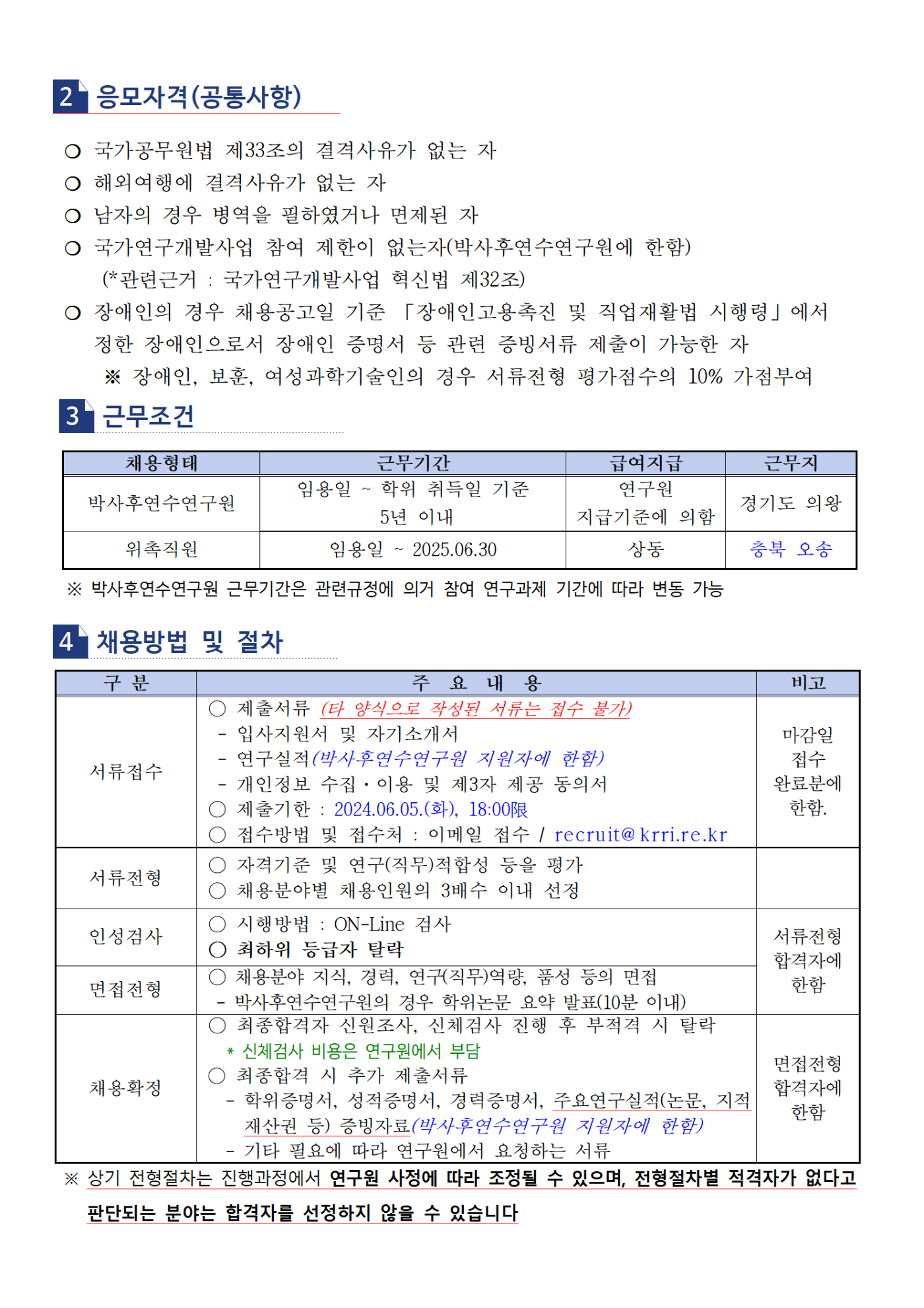 2. 응모자격 (공통사항) -국가공무원법 제33조의 결격사유가 없는 자 -해외여행에 결격사유가 없는 자 -남자의 경우 병역을 필하였거나 면제된 자 -국가연구개발사업 참여 제한이 없는 자 (박사후연수연구원에 한함) (*관련근거 : 국가연구개발사업 혁신법 제 32조) -장애인의 경우 채용공고일 기준 『장애인고용촉진 및 직업재활법 시행령』 에서 정한 장애인으로서 장애인 증명서 등 관련 증빙서류 제출이 가능한 자  *장애인, 보훈, 여성과학기술인의 경우 서류전형 평가점수의 10% 가점부여 3.근무조건 채용분야 - 박사후연수연구원 근무기간 - 임용일 ~ 학위 취득일 기준 5년 이내 급여지급 - 연구원 지급기준에 의함 근무지 - 경기도 의왕 채용분야 - 위촉직원 근무기간 - 임용일 ~ 2025.06.30 급여지급 - 상동 근무지 - 충북 오송 *박사후연수연구원 근무기간은 관련규정에 의거 참여 연구과제 기간에 따라 변동 가능 4.채용방법 및 절차 서류접수, 주요내용 - 제출서류 (타 양식으로 작성된 서류는 접수 불가) -입사지원서 및 자기소개서, 연구실적(박사후연수연구원 지원자에 한함), 개인정보 수집, 이용 및 제 3자 제공 동의서 제출기한: 2024.06.05(화) 18:00限 접수 방법 및 접수처: 이메일 접수 / recruit@krri.re.kr 비고 - 마감일 접수 완료분에 한함. 서류전형, 주요내용 - 자격기준 및 직무적합성 등을 평가, 채용분야별 채용인원의 3배수 이내 선정 인성검사, 주요내용 - 시행방법:ON-Line 검사, 최하위 등급자 탈락, 비고 - 서류전형 합격자에 한함 면접전형, 주요내용 - 채용분야 지식,경력,직무역량,품성 등의 면접 (박사후연수연구원의 경우 학위논문 요약 발표(10분이내)), 비고 - 서류전형 합격자에 한함 채용확정, 주요내용 - 최종합격자 신원조사, 신체검사 진행 후 부적격시 탈락 *신체검사 비용은 연구원에서 부담, 최종합격시 추가 제출서류 -학위증명서,성적증명서,경력증명서, 주요연구실적(논문, 지적재산권 등) 증빙자료 (박사후연수연구원 지원자에 한함) -기타 필요에 따라 연구원에서 요청하는 서류, 비고 - 면접전형 합격자에 한함 *상기 전형 절차는 진행과정에서 연구원 사정에따라 조정될 수 있으며, 전형절차별 적격자가 없다고 판단되는 분야는 합격자를 선정하지 않을 수 있습니다