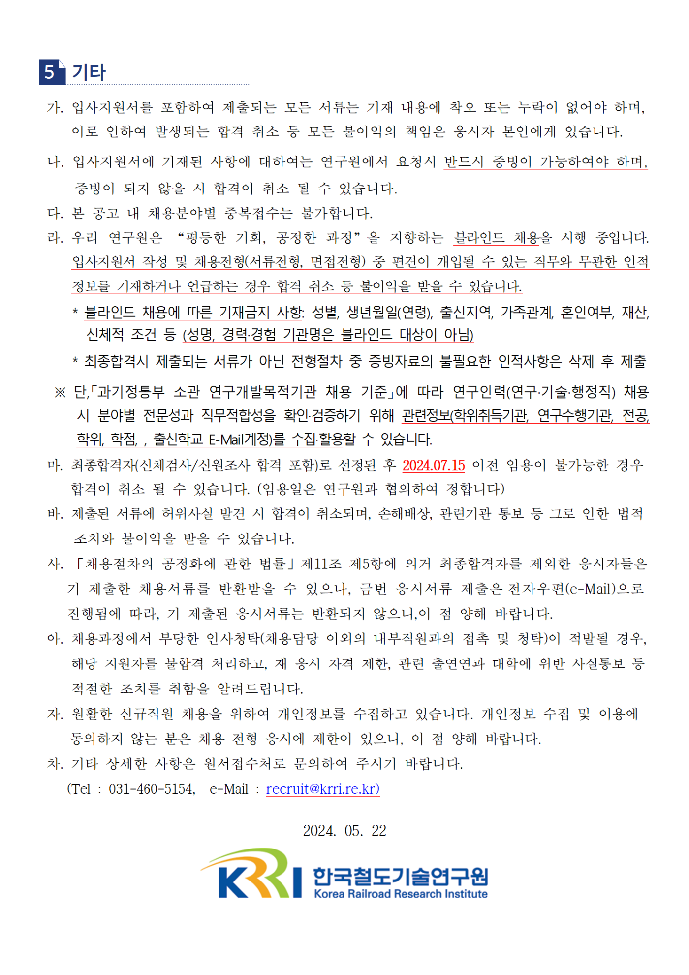 5.기타 가.입사지원서를 포함하여 제출되는 모든 서류는 기재 내용에 착오 또는 누락이 없어야 하며, 이로 인하여 발생되는 합격 취소 등 모든 불이익의 책임은 응시자 본인에게 있습니다. 나. 입사지원서에 기재된 사항에 대하여는 연구원에서 요청시 반드시 증빙이 가능하여야 하며, 증빙이 되지 않을 시 합격이 취소 될 수 있습니다. 다. 본 공고 내 채용분야벼 중복접수는 불가합니다. 라. 우리 연구원은 '평등한 기회, 공정한 과정'을 지향하는 블라인드 채용을 시행 중입니다. 입사지원서 작성 및 채용전형(서류전형,면접전형) 중 편견이 개입될 수 있는 직무와 무관한 인적 정보를 기재하거나 언급하는 경우 합격 취소 등 불이익을 받을 수 있습니다. *블라인드 채용에 따른 기재금지 사항: 성별,생년월일(연령), 출신지역, 가족관계, 혼인여부, 재산, 신체적 조건 등 (성명,경력/경험 기관명은 블라인드 대상이 아님) *최종합격시 제출되는 서류가 아닌 전형절차 중 증빙자료의 불필요한 인적사항은 삭제 후 제출 단, '과기정통부 소관 연구개발목적기관 채용 기준'에 따라 연구인력(연구/기술/행정직) 채용 시 분야별 전문성과 직무적합성을 확인/검증하기 위해 관련정보(학위취득기관, 연구수행기관, 전공,학위, 학점,출신학교 E-Mail계정)를 수집/활용할 수 있습니다. 마.최종합격자(신체검사/신원조사 합격 포함)로 선정된 후 2024.07.15 이전 임용이 불가능한 경우 합격이 취소 될 수 있습니다. (임용일은 연구원과 협의하여 정합니다) 바.제출된 서류에 허위사실 발견 시 합격이 취소되며, 손해배상, 관련기관 통보 등 그로 인한 법적 조치와 불이익 받을 수 있습니다. 사. '채용절차의 공정화에 관한 법률' 제 11조 제5항에 의거 최종합격자를 제외한 응시자들은 기 제출한 채용서류를 반환받을 수 있으나, 금번 응시서류 제출은 전자우편(e-Mail)으로 진행됨에 따라, 기 제출된 응시 서류는 반환되지 않으니, 이 점 양해 바랍니다. 아. 채용과정에서 부당한 인사청탁(채용담당 이외의 내부직원과의 접촉 및 청탁)이 적발될 경우, 해당 지원자를 불합격 처리하고, 재 응시 자격 제한, 관련 출연연과 대학에 위반 사실통보 등 적절한 조치를 취함을 알려드립니다. 자. 원활한 신규직원 채용을 위하여 개인정보를 수집하고 있습니다. 개인정보 수집 및 이용에 동의하지 않는 분은 채용 전형 응시에 제한이 있으니, 이 점 양해 바랍니다. 차. 기타 상세한 사항은 원서접수처로 문의하여 주시기 바랍니다. (Tel.031-460-5154, e-Mail: recruit@krri.re.kr) 2024.05.22 한국철도기술연구원