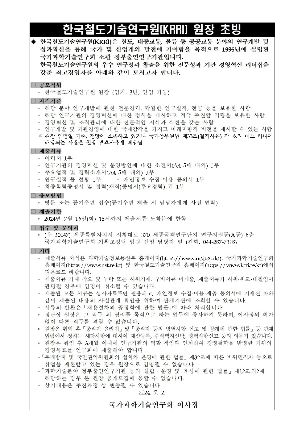 한국철도기술연구원(KRRI) 원장 초빙 ◆한국철도기술연구원(KRRI)은 철도, 대중교통, 물류 등 공공교통 분야의 연구개발 및 성과확산을 통해 국가 및 산업계의 발전에 기여함을 목적으로 1996년에 설립된 국가과학기술연구회 소관 정부출연연구기관입니다. 한국철도기술연구원의 우수 연구성과 창출을 위한 전문성과 기관 경영혁신 리더십을 갖춘 최고경영자를 아래와 같이 모시고자 합니다.  □공모직위 ㆍ한국철도기술연구원 원장 (임기: 3년, 연임 가능)  □자격기준 ㆍ해당 분야 연구개발에 관한 전문경력, 탁월한 연구실적, 전공 등을 보유한 사람 ㆍ해당 연구기관의 경영혁신에 대한 정책을 제시하고 적극 추진할 역량을 보유한 사람 ㆍ경영혁신 및 조직관리에 대한 전문적인 지식과 식견을 갖춘 사람 ㆍ연구개발 및 기관경영에 대한 국제감각을 가지고 미래지향적 비전을 제시할 수 있는 사람 ※ 원장 임영일 기준, 정당에 소속하고 있거나 국가공무원법 제33조(결격사유) 각 호의 어느 하나에 해당되는 사람은 원장 결격사유에 해당됨  □제출서류 ㆍ이력서 1부 ㆍ연구기관의 경영혁신 및 운영방안에 대한 소견서(A4 5매 내외) 1부 ㆍ주요업적 및 경력소개서(A4 5매 내외) 1부 ㆍ연구실적 등 현황 1부 ㆍ개인정보 수집ㆍ이용 동의서 1부 ㆍ최종학력증명서 및 경력(재직)증명서(주요경력) 각 1부  □응모방법 ㆍ방문 또는 등기우편 접수 (등기우편 제출 시 담당자에게 사전 연락)  □제출기한 ㆍ2024년 7월 16일(화) 15시까지 제출서류 도착분에 한함  □접수 및 문의처 ㆍ(우 30147) 세종특별자치시 시청대로 370 세종국책연구단지 연구지원동(A동) 6층 국가과학기술연구회 기획조정팀 임원 선임 담당자 앞 (전화. 044-287-7378)  □기타 ㆍ제출서류 서식은 과학기술정보통신부 홈페이지 (https://www.msit.go.kr), 국가과학기술연구회 홈페이지 (https://www.nst.re.kr) 및 한국철도기술연구원 홈페이지 (https://www.krri.re.kr)에서 다운로드 바랍니다 ㆍ제출서류 기재 착오 및 누락 또는 허위기재, 구비서류 미제출, 제출서류가 허위ㆍ위조ㆍ대필임이 판명될 경우에 임명이 취소될 수 있습니다. ㆍ제출된 모든 서류는 심사자료로만 활용되고, 개인정보 수집ㆍ이용ㆍ제공 동의서에 기재된 바와 같이 제출된 내용의 사실관계 확인을 위하여 관계기관에 조회할 수 있습니다. ㆍ서류의 반환은 「채용절차의 공정화에 관한 법률」에 따라 처리합니다. ㆍ정관상 원장은 그 직무 외 영리를 목적으로 하는 업무에 종사하지 못하며, 이사장으 ㅣ허가 없이 다른 직무를 겸할 수 없습니다. ㆍ원장은 취임 후 「공직자 윤리법」 및 「공직자 등의 병역사항 신고 및 공개에 관한 법률」 등 관계 법령에서 정하는 해당사항에 대하여 재산등록, 주식백지신탁, 병역사항신고 등의 의무가 있습니다. ㆍ원장은 취임 후 3개월 이내에 연구기관의 역할ㆍ책임과 연계하여 경영철학을 반영한 기관의 경영목표를 연구회에 제출해야 합니다. ㆍ「부패방지 및 국민권익위원회의 설치와 운영에 관한 법률」 제 82조에 따른 비위면직자 등으로 취업을 제한받고 있는 경우 원장으로 임명될 수 없습니다. ㆍ「과학기술분야 정부출연연구기관 등의 설립ㆍ운영 및 육성에 관한 법률」 제 12조의2에 해당하는 경우 본 원장 공개모집에 응할 수 없습니다. ㆍ상기내용은 추진과정 상 변동될 수 있습니다.  2024. 7. 2. 국가과학기술연구회 이사장