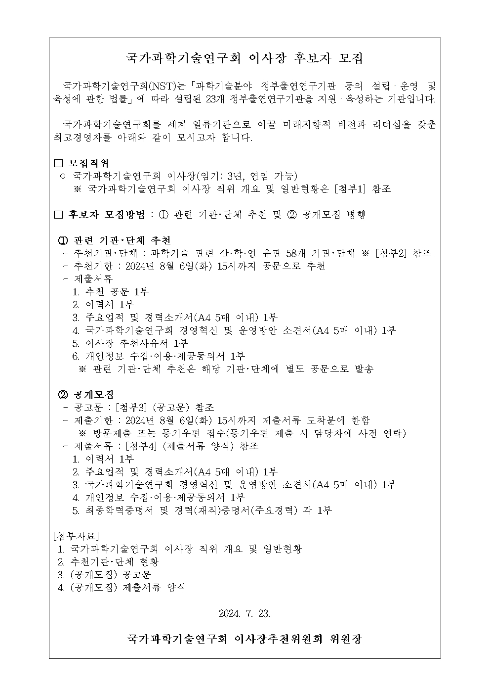국가과학기술연구회 이사장 후보자 모집 국가과학기술연구회(NST)는 「과학기술분야 정부출연연구기관 등의 설립ㆍ운영 및 육성에 관한 법률」에 따라 설립된 23개 정부출연연구기관을 지원ㆍ육성하는 기관입니다.  국가과학기술연구회를 세계 일류기관으로 이끌 미래지향적 비전과 리더십을 갖춘 최고경영자를 아래와 같이 모시고자 합니다.  □ 모집직위 ○ 국가과학기술연구회 이사장 (임기 : 3년, 연임 가능) ※ 국가과학기술연구회 이사장 직위 개요 및 일반현황은 [첨부1] 참조  □후보자 모집방법 : ① 관련 기관ㆍ단체 추천 및 ② 공개모집 병행 ① 관련 기관ㆍ단체 추천 - 추천기관ㆍ단체 : 과학기술 관련 산ㆍ학ㆍ연 58개 기관ㆍ단체 ※ [첨부2] 참조 - 추천기한 : 2024년 8월 6일 (화) 15시까지 공문으로 추천 - 제출서류 1. 추천 공문 1부 2. 이력서 1부 3. 주요업적 및 경력소개서 (A4 5매 이내) 1부 4. 국가과학기술연구회 경영혁신 및 운영방안 소견서 (A4 5매 이내) 1부 5. 이사장 추천사유서 1부 6. 개인정보 수집ㆍ이용ㆍ제공동의서 1부 ※ 관련 기관ㆍ단체 추천은 해당 기관ㆍ단체에 별도 공문으로 발송  ② 공개모집 - 공고문 : [첨부3] (공고문) 참조 - 제출기한 : 2024년 8월 6일 (화) 15시까지 제출서류 도착분에 한함 ※ 방문제출 또는 등기우편 접수 (등기우편 제출 시 담당자에 사잔 연략) - 제출서류 : [첨부4] (제출서류 양식) 참조 1. 이력서 1부 2. 주요업적 및 경력소개서(A4 5매 이내) 1부 3. 국가과학기술연구회 경영혁신 및 운영방안 소견서 (A4 5매 이내) 1부 4. 개인정보 수집ㆍ이용ㆍ제공동의서 1부 5. 최종학력증명서 및 경력(재직)증명서 (주요경력) 각 1부  [첨부자료] 1. 국가과학기술연구회 이사장 직위 개요 및 일반현황 2. 추천기관ㆍ단체 현황 3. (공개모집) 공고문 4. (공개모집) 제출서류 양식  2024. 7. 23. 국가과학기술연구회 이사장추천위원회 위원장