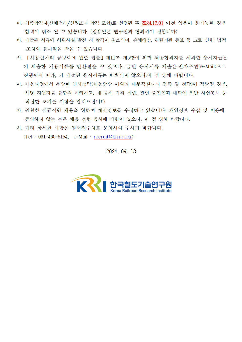 마.최종합격자(신체검사/신원조사 합격 포함)로 선정된 후 2024.12.01 이전 임용이 불가능한 경우 합격이 취소 될 수 있습니다. (임용일은 연구원과 협의하여 정합니다) 바.제출된 서류에 허위사실 발견 시 합격이 취소되며, 손해배상, 관련기관 통보 등 그로 인한 법적 조치와 불이익 받을 수 있습니다. 사. '채용절차의 공정화에 관한 법률' 제 11조 제5항에 의거 최종합격자를 제외한 응시자들은 기 제출한 채용서류를 반환받을 수 있으나, 금번 응시서류 제출은 전자우편(e-Mail)으로 진행됨에 따라, 기 제출된 응시 서류는 반환되지 않으니, 이 점 양해 바랍니다. 아. 채용과정에서 부당한 인사청탁(채용담당 이외의 내부직원과의 접촉 및 청탁)이 적발될 경우, 해당 지원자를 불합격 처리하고, 재 응시 자격 제한, 관련 출연연과 대학에 위반 사실통보 등 적절한 조치를 취함을 알려드립니다. 자. 원활한 신규직원 채용을 위하여 개인정보를 수집하고 있습니다. 개인정보 수집 및 이용에 동의하지 않는 분은 채용 전형 응시에 제한이 있으니, 이 점 양해 바랍니다. 차. 기타 상세한 사항은 원서접수처로 문의하여 주시기 바랍니다. (Tel.031-460-5154, e-Mail: recruit@krri.re.kr) 2024.09.13 한국철도기술연구원