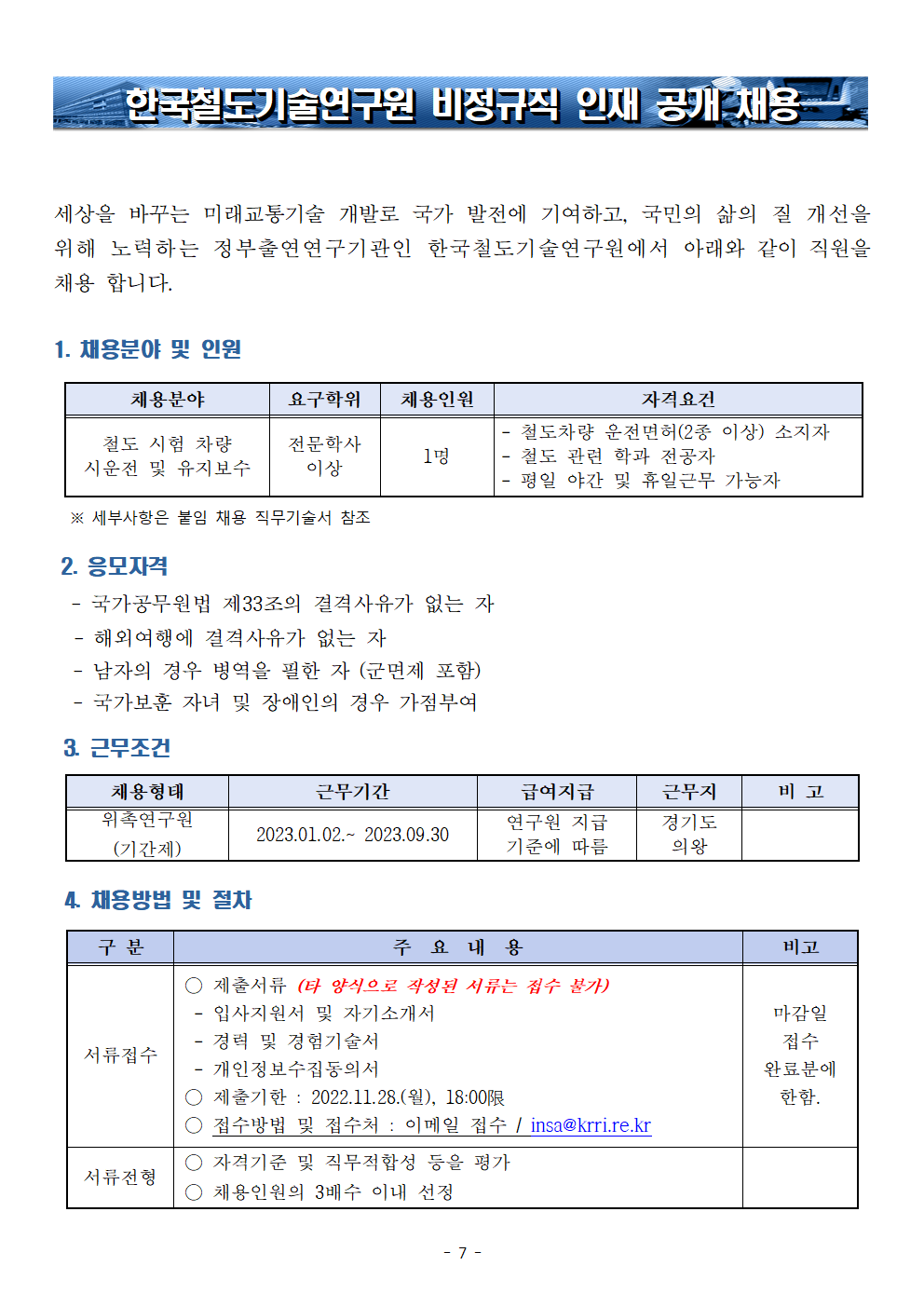 한국철도기술연구원 비정규직 인재 공개 채용
세상을 바꾸는 미래교통기술 개발로 국가 발전에 기여하고, 국민의 삶의 질 개선을 위해 노력하는 정부출연연구기관인 한국철도기술연구원에서 아래와 같이 직원을 채용합니다. 
1. 채용분야 및 인원 
채용분야: 철도 시험 차량 시운전 및 유지보수 
요구학위: 전문학사 이상
채용인원: 1명
자격요건: 철도차량 운전면허(2종이상) 소지자, 철도 관련 학과 전공자, 평일 야간 및 휴일근무 가능자
*세부사항은 붙임 채용 직무기술서 참조
2. 응모자격 
-국가공무원법 제33조의 결격사유가 없는 자 -해외여행에 결격사유가 없는 자 -남자의 경우 병역을 필한 자 (군면제 포함) -국가보훈 자녀 및 장애인의 경우 가점부여
3.근무조건
채용형태: 위촉연구원(기간제)
근무기간: 2023.01.02.~2023.09.30
급여지급: 연구원 지급 기준에 따름
근무지: 경기도 의왕
4.채용방법 및 절차
서류접수: 제출서류(타 양식으로 작성된 서류는 접수 불가) -입사지원서 및 자기소개서 -경력 및 경험기술서 -개인정보수집동의서, 제출기한: 2022.11.28(월), 18:00限
접수방법 및 접수처: 이메일 접수 / insa@krri.re.kr | 비고 : 마감일 접수 완료분에 한함.
서류전형: 자격기준 및 직무적합성 등을 평가, 채용인원의 3배수 이내 선정