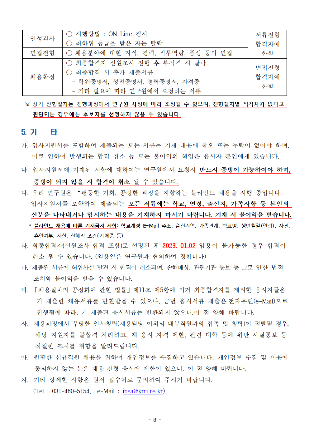 인성검사: 시행방법-ON-Line 검사, 최하위 등급을 받은 자는 탈락 | 비고: 서류전형 합격자에 한함, 면접전형: 채용분야에 대한 지식, 경력, 직무역량, 품성 등의 면접 | 비고: 서류전형 합격자에 한함,
채용확정: 최종합격자 신원조사 진행 후 부적격 시 탈락, 최종합격 시 추가 제출서류 -학위증명서, 성적증명서, 경력증명서, 자격증 -기타 필요에 따라 연구원에서 요청하는 서류 | 비고 : 면접전형 합격자에 한함 *상기 전형절차는 진행과정에서 연구원 사정에 따라 조정될 수 있으며, 전형절차별 적격자가 없다고 판단되는 경우에는 후보자를 선정하지 않을 수 있습니다.
5. 기타
가.입사지원서를 포함하여 제출되는 모든 서류는 기재 내용에 착오 또는 누락이 없어야 하며 이로 인하여 발생되는 합격 취소 등 모든 불이익의 책임은 응시자 본인에게 있습니다.
나. 입사지원서에 기재된 사항에 대하여는 연구원에서 요청시 반드시 증빙이 가능하여야 하며
증빙이 되지 않을 시 합격이 취소 될 수 있습니다.
다. 우리 연구원은 '평등한 기회, 공정한 과정을 지향하는 블라인드 채용을 시행 중입니다. 입사지원서를 포함하여 제출되는 모든 서류에는 학교, 연령, 출신지, 가족사항 등 본인의 신분을 나타내거나 암시하는 내용을 기재하지 마시기 바랍니다. 기재 시 불이익을 받습니다.
*블라인드 채용에 따른 기재금지 사항: 학교계정 E-Mail 주소, 출신지역, 가족관계, 학교명, 생년월일(연령), 사진, 혼인여부, 재산, 신체적 조건(키체중 등)
라. 최종합격자(신원조사 합격 포함)로 선정된 후 2023. 01.02 임용이 불가능한 경우 합격이
취소 될 수 있습니다. (임용일은 연구원과 협의하여 정합니다)
마. 제출된 서류에 허위사실 발견 시 합격이 취소되며, 손해배상, 관련기관 통보 등 그로 인한 법적
조치와 불이익을 받을 수 있습니다.
바. (채용절차의 공정화에 관한 법률) 제11조 제5항에 의거 최종합격자를 제외한 응시자들은 기 제출한 채용서류를 반환받을 수 있으나, 금번 응시서류 제출은 전자우편(e-Mail)으로 진행됨에 따라, 기 제출된 응시서류는 반환되지 않으니,. 이 점 양해 바랍니다.
사. 채용과정에서 부당한 인사청탁(채용담당 이외의 내부직원과의 접촉 및 청탁)이 적발될 경우 해당 지원자를 불합격 처리하고, 재 응시 자격 제한, 관런 대학 등에 위반 사실통보 등 적절한 조치를 취함을 알려드립니다.
아. 원활한 신규직원 채용을 위하여 개인정보를 수집하고 있습니다. 개인정보 수집 및 이용에 동의하지 않는 분은 채용 전형 응시에 제한이 있으니, 이 점 양해 바랍니다.
자. 기타 상세한 사항은 원서 접수처로 문의하여 주시기 바랍니다. Tel: 031-460-5154, e-Mail: insa@krri.re.kr
